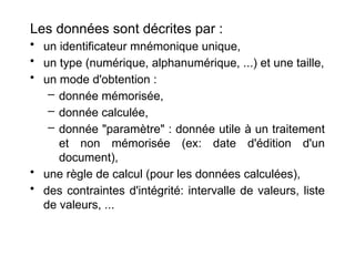 Les données sont décrites par :
• un identificateur mnémonique unique,
• un type (numérique, alphanumérique, ...) et une taille,
• un mode d'obtention :
– donnée mémorisée,
– donnée calculée,
– donnée "paramètre" : donnée utile à un traitement
et non mémorisée (ex: date d'édition d'un
document),
• une règle de calcul (pour les données calculées),
• des contraintes d'intégrité: intervalle de valeurs, liste
de valeurs, ...
 