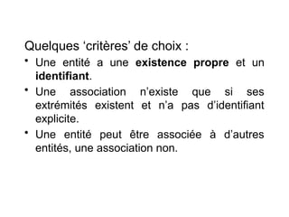 Quelques ‘critères’ de choix :
• Une entité a une existence propre et un
identifiant.
• Une association n’existe que si ses
extrémités existent et n’a pas d’identifiant
explicite.
• Une entité peut être associée à d’autres
entités, une association non.
 