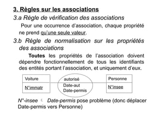 3. Règles sur les associations
3.a Règle de vérification des associations
Pour une occurrence d’association, chaque propriété
ne prend qu’une seule valeur.
3.b Règle de normalisation sur les propriétés
des associations
Toutes les propriétés de l’association doivent
dépendre fonctionnellement de tous les identifiants
des entités portant l’association, et uniquement d’eux.
Voiture Personne
N°immatr N°insee
autorisé
Date-aut
Date-permis
N°-insee  Date-permis pose problème (donc déplacer
Date-permis vers Personne)
 