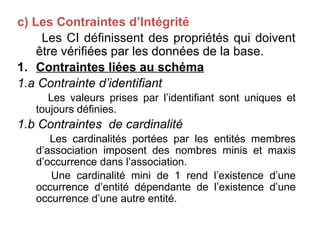 c) Les Contraintes d’Intégrité
Les CI définissent des propriétés qui doivent
être vérifiées par les données de la base.
1. Contraintes liées au schéma
1.a Contrainte d’identifiant
Les valeurs prises par l’identifiant sont uniques et
toujours définies.
1.b Contraintes de cardinalité
Les cardinalités portées par les entités membres
d’association imposent des nombres minis et maxis
d’occurrence dans l’association.
Une cardinalité mini de 1 rend l’existence d’une
occurrence d’entité dépendante de l’existence d’une
occurrence d’une autre entité.
 