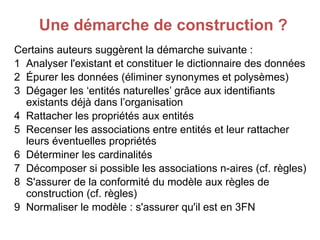 Une démarche de construction ?
Certains auteurs suggèrent la démarche suivante :
1 Analyser l'existant et constituer le dictionnaire des données
2 Épurer les données (éliminer synonymes et polysèmes)
3 Dégager les ‘entités naturelles’ grâce aux identifiants
existants déjà dans l’organisation
4 Rattacher les propriétés aux entités
5 Recenser les associations entre entités et leur rattacher
leurs éventuelles propriétés
6 Déterminer les cardinalités
7 Décomposer si possible les associations n-aires (cf. règles)
8 S'assurer de la conformité du modèle aux règles de
construction (cf. règles)
9 Normaliser le modèle : s'assurer qu'il est en 3FN
 