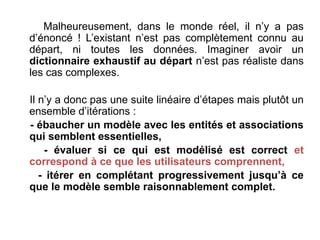 Malheureusement, dans le monde réel, il n’y a pas
d’énoncé ! L’existant n’est pas complètement connu au
départ, ni toutes les données. Imaginer avoir un
dictionnaire exhaustif au départ n’est pas réaliste dans
les cas complexes.
Il n’y a donc pas une suite linéaire d’étapes mais plutôt un
ensemble d’itérations :
- ébaucher un modèle avec les entités et associations
qui semblent essentielles,
- évaluer si ce qui est modélisé est correct et
correspond à ce que les utilisateurs comprennent,
- itérer en complétant progressivement jusqu’à ce
que le modèle semble raisonnablement complet.
 