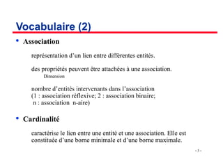 - 5 -
Vocabulaire (2)

Association
­ représentation d’un lien entre différentes entités.
­ des propriétés peuvent être attachées à une association.
Dimension
­ nombre d’entités intervenants dans l’association
(1 : association réflexive; 2 : association binaire;
n : association n-aire)

Cardinalité
­ caractérise le lien entre une entité et une association. Elle est
constituée d’une borne minimale et d’une borne maximale.
 