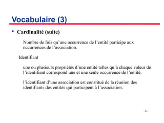 - 6 -
Vocabulaire (3)

Cardinalité (suite)
­ Nombre de fois qu’une occurrence de l’entité participe aux
occurrences de l’association.
Identifiant
­ une ou plusieurs propriétés d’une entité telles qu’à chaque valeur de
l’identifiant correspond une et une seule occurrence de l’entité.
­ l’identifiant d’une association est constitué de la réunion des
identifiants des entités qui participent à l’association.
 