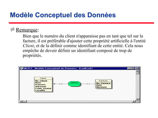 Modèle Conceptuel des Données
Remarque:
­ Bien que le numéro du client n'apparaisse pas en tant que tel sur la
facture, il est préférable d'ajouter cette propriété artificielle à l'entité
Client, et de la définir comme identifiant de cette entité. Cela nous
empêche de devoir définir un identifiant composé de trop de
propriétés.
 