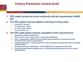 Factory Production Control Audit
1. FPC audits carried out to test conformity with the requirements of MCS
010
2. The FPC system must be audited in full twice in three years
1. Initial audit – full audit
2. 1st annual audit – partial
3. 2nd annual audit – partial
4. 3rd annual audit - full
3. The FPC audit system requires completion of the relevant forms:
 Open/Close meeting procedure form
 Part 1 (or Part 1 Ann1 or Part 1 Ann2) – requirements of MCS 010
 Part 2 – requirements of MCS 011 and the relevant product standard. Incorporates the Initial
Technical Review report to assist auditors.
 Audit Summary Report – brief overview of the audit and findings including; Observations and Major
and Minor NCRs
 Declaration of auditor independence – for the fulfillment of a requirement of ISO 17065.
 For glass fronted biomass appliances only – a risk assessment with regard to the issues around
delayed ignition
 