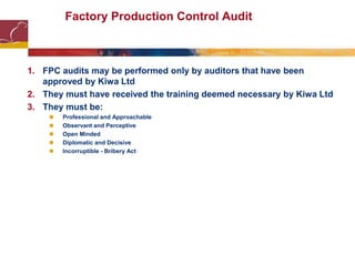 Factory Production Control Audit
1. FPC audits may be performed only by auditors that have been
approved by Kiwa Ltd
2. They must have received the training deemed necessary by Kiwa Ltd
3. They must be:
 Professional and Approachable
 Observant and Perceptive
 Open Minded
 Diplomatic and Decisive
 Incorruptible - Bribery Act
 