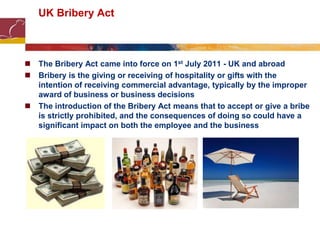 UK Bribery Act
 The Bribery Act came into force on 1st July 2011 - UK and abroad
 Bribery is the giving or receiving of hospitality or gifts with the
intention of receiving commercial advantage, typically by the improper
award of business or business decisions
 The introduction of the Bribery Act means that to accept or give a bribe
is strictly prohibited, and the consequences of doing so could have a
significant impact on both the employee and the business
 
