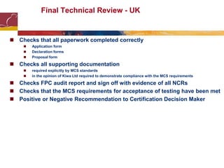  Checks that all paperwork completed correctly
 Application form
 Declaration forms
 Proposal form
 Checks all supporting documentation
 required explicitly by MCS standards
 in the opinion of Kiwa Ltd required to demonstrate compliance with the MCS requirements
 Checks FPC audit report and sign off with evidence of all NCRs
 Checks that the MCS requirements for acceptance of testing have been met
 Positive or Negative Recommendation to Certification Decision Maker
Final Technical Review - UK
 