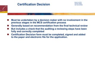 Certification Decision
 Must be undertaken by a decision maker with no involvement in the
previous stages in the MCS certification process
 Generally based on recommendation from the final technical review
 But includes a check that the auditing a reviewing steps have been
fully and correctly completed
 Certification Decision form must be completed, signed and added
to the paper and electronic file for the application.
Kiwa Ltd, MCS
Decision Maker
Iain Summerfield
 