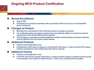 Ongoing MCS Product Certification
 Annual Surveillance
 Audit of FPC
 Confirmation of continued conformity with requirements of the current issue of relevant MCS
product standards
 Changes to Product
 Manufacturers must declare to the certification body all changes to products
 The certification body must assess whether these may affect the ability of a product to meet the
requirements of the relevant MCS product standard
 If the changes are assessed as material additional evidence demonstrating continued conformity
must be obtained and may include product testing
 Additional Products
 Follows normal application route
 Consideration will be given to reliance on existing FPC audit report – evidence that the FPC system
includes manufacturer of the additional product will be required
 Additional Factory
 Follows normal application route
 A full FPC audit will be required unless there is evidence that the system is identical to that covered
in an existing current report for another factory – in this case a reduced audit may suffice
 