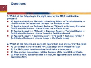 Questions
1. Which of the following is the right order of the MCS certification
process?
 A) Applicant enquiry -> FPC audit -> Summary Report -> Technical Review ->
Licence Issued -> Certification Decision -> Certificate Issued
 B) Applicant enquiry -> Technical Review -> FPC Audit -> Summary Report ->
Certification Decision -> Licence Issued -> Certificate Issued
 C) Applicant enquiry -> FPC audit -> Summary Report -> Technical Review ->
Certification Decision -> Licence Issued -> Certificate Issued
 D) Applicant enquiry -> Summary report -> FPC audit -> Technical Review ->
Certification Decision -> Licence Issued -> Certificate Issued
2. Which of the following is correct? (More than one answer may be right)
 A) One auditor may do both the FPC Audit stage and Certification stage.
 B) The FPC system must be audited in full twice in three years.
 C) Kiwa and not the applicant notifies Gemserv of the new MCS certificate.
 D) When the FPC auditor requires a re-visit, the applicant has to submit a new
application form.
 