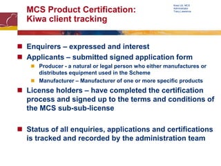 MCS Product Certification:
Kiwa client tracking
 Enquirers – expressed and interest
 Applicants – submitted signed application form
 Producer - a natural or legal person who either manufactures or
distributes equipment used in the Scheme
 Manufacturer – Manufacturer of one or more specific products
 License holders – have completed the certification
process and signed up to the terms and conditions of
the MCS sub-sub-license
 Status of all enquiries, applications and certifications
is tracked and recorded by the administration team
Kiwa Ltd, MCS
Administrator
Tracy Lawrence
 