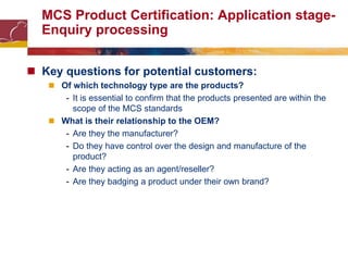 MCS Product Certification: Application stage-
Enquiry processing
 Key questions for potential customers:
 Of which technology type are the products?
- It is essential to confirm that the products presented are within the
scope of the MCS standards
 What is their relationship to the OEM?
- Are they the manufacturer?
- Do they have control over the design and manufacture of the
product?
- Are they acting as an agent/reseller?
- Are they badging a product under their own brand?
 