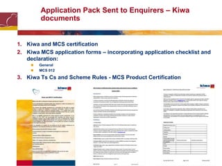 Application Pack Sent to Enquirers – Kiwa
documents
1. Kiwa and MCS certification
2. Kiwa MCS application forms – incorporating application checklist and
declaration:
 General
 MCS 012
3. Kiwa Ts Cs and Scheme Rules - MCS Product Certification
 