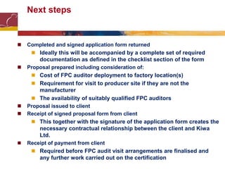 Next steps
 Completed and signed application form returned
 Ideally this will be accompanied by a complete set of required
documentation as defined in the checklist section of the form
 Proposal prepared including consideration of:
 Cost of FPC auditor deployment to factory location(s)
 Requirement for visit to producer site if they are not the
manufacturer
 The availability of suitably qualified FPC auditors
 Proposal issued to client
 Receipt of signed proposal form from client
 This together with the signature of the application form creates the
necessary contractual relationship between the client and Kiwa
Ltd.
 Receipt of payment from client
 Required before FPC audit visit arrangements are finalised and
any further work carried out on the certification
 