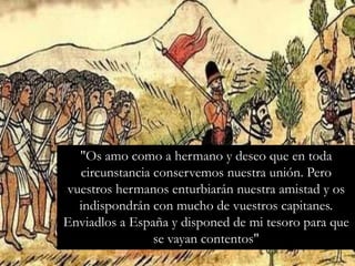 "Os amo como a hermano y deseo que en toda
circunstancia conservemos nuestra unión. Pero
vuestros hermanos enturbiarán nuestra amistad y os
indispondrán con mucho de vuestros capitanes.
Enviadlos a España y disponed de mi tesoro para que
se vayan contentos"
 