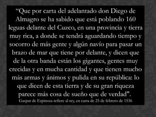 “Que por carta del adelantado don Diego de
Almagro se ha sabido que está poblando 160
leguas delante del Cuzco, en una provincia y tierra
muy rica, a donde se tendrá aguardando tiempo y
socorro de más gente y algún navío para pasar un
brazo de mar que tiene por delante, y dicen que
de la otra banda están los gigantes, gentes muy
crecidas y en mucha cantidad y que tienen mucho
más armas y ánimos y pulida en su república: lo
que dicen de esta tierra y de su gran riqueza
parece más cosa de sueño que de verdad".
Gaspar de Espinosa refiere al rey, en carta de 25 de febrero de 1536
 