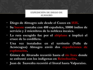 • Diego de Almagro sale desde el Cuzco en 1535.
• Su hueste contaba con 400 españoles, 10000 indios de
servicio y 2 miembros de la nobleza incaica.
• La ruta escogida fue por el altiplano e implicó el
cruce de la cordillera.
• Una vez instalados en el territorio (Valle de
Aconcagua) Almagro envió dos expediciones de
exploración.
• Gómez de Alvarado recorrió hasta el río Itata donde
se enfrentó con los indígenas en Reinohuelén.
• Juan de Saavedra recorrió el litoral hasta Valparaíso.
EXPEDICIÒN DE DIEGO DE
ALMAGRO
 