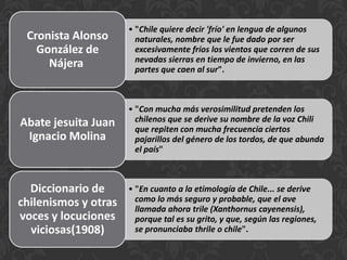 • "Chile quiere decir 'frío' en lengua de algunos
naturales, nombre que le fue dado por ser
excesivamente fríos los vientos que corren de sus
nevadas sierras en tiempo de invierno, en las
partes que caen al sur".
Cronista Alonso
González de
Nájera
• "Con mucha más verosimilitud pretenden los
chilenos que se derive su nombre de la voz Chili
que repiten con mucha frecuencia ciertos
pajarillos del género de los tordos, de que abunda
el país"
Abate jesuita Juan
Ignacio Molina
• "En cuanto a la etimología de Chile... se derive
como lo más seguro y probable, que el ave
llamada ahora trile (Xanthornus cayenensis),
porque tal es su grito, y que, según las regiones,
se pronunciaba thrile o chile".
Diccionario de
chilenismos y otras
voces y locuciones
viciosas(1908)
 