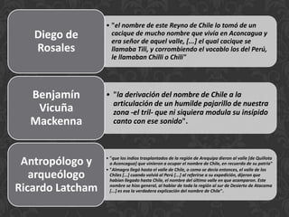 • "el nombre de este Reyno de Chile lo tomó de un
cacique de mucho nombre que vivía en Aconcagua y
era señor de aquel valle, [...] el qual cacique se
llamaba Tili, y corrombiendo el vocablo los del Perú,
le llamaban Chilli o Chili"
Diego de
Rosales
• "la derivación del nombre de Chile a la
articulación de un humilde pajarillo de nuestra
zona -el tril- que ni siquiera modula su insípido
canto con ese sonido".
Benjamín
Vicuña
Mackenna
• "que los indios trasplantados de la región de Arequipa dieron al valle [de Quillota
o Aconcagua] que vinieron a ocupar el nombre de Chile, en recuerdo de su patria"
• "Almagro llegó hasta el valle de Chile, o como se decía entonces, el valle de los
Chiles [...] cuando volvió al Perú [...] al referirse a su expedición, dijeron que
habían llegado hasta Chile, el nombre del último valle en que acamparon. Este
nombre se hizo general, al hablar de toda la región al sur de Desierto de Atacama
[...] es esa la verdadera explicación del nombre de Chile".
Antropólogo y
arqueólogo
Ricardo Latcham
 