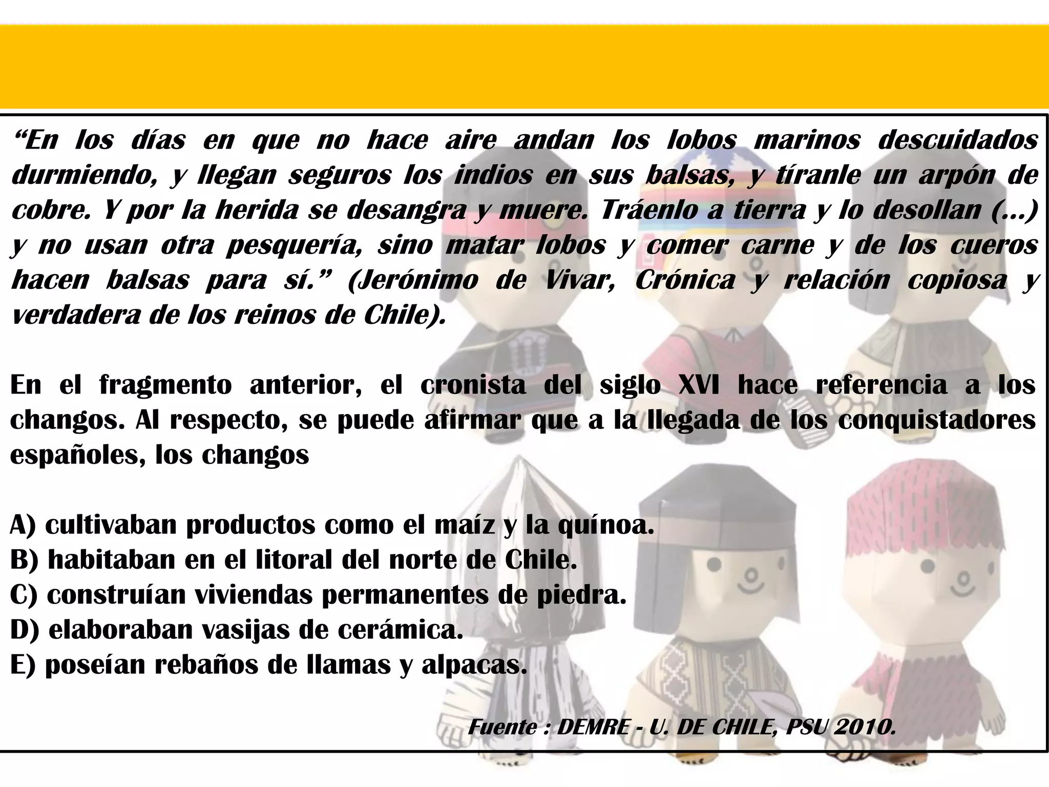 “En los días en que no hace aire andan los lobos marinos descuidados
durmiendo, y llegan seguros los indios en sus balsas, y tíranle un arpón de
cobre. Y por la herida se desangra y muere. Tráenlo a tierra y lo desollan (…)
y no usan otra pesquería, sino matar lobos y comer carne y de los cueros
hacen balsas para sí.” (Jerónimo de Vivar, Crónica y relación copiosa y
verdadera de los reinos de Chile).
En el fragmento anterior, el cronista del siglo XVI hace referencia a los
changos. Al respecto, se puede afirmar que a la llegada de los conquistadores
españoles, los changos
A) cultivaban productos como el maíz y la quínoa.
B) habitaban en el litoral del norte de Chile.
C) construían viviendas permanentes de piedra.
D) elaboraban vasijas de cerámica.
E) poseían rebaños de llamas y alpacas.
Fuente : DEMRE - U. DE CHILE, PSU 2010.
 