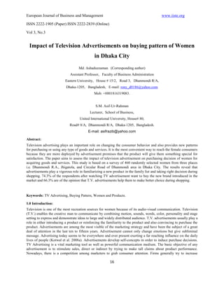 European Journal of Business and Management                                                  www.iiste.org

ISSN 2222-1905 (Paper) ISSN 2222-2839 (Online)

Vol 3, No.3


  Impact of Television Advertisements on buying pattern of Women
                                              in Dhaka City
                                    Md. Ashaduzzaman (Corresponding author)
                              Assistant Professor, Faculty of Business Administration
                          Eastern University, House # 15/2, Road 3, Dhanmondi R/A,
                           Dhaka-1205, Bangladesh, E-mail: rony_d0186@yahoo.com
                                              Mob: +8801816319083.


                                               S.M. Asif-Ur-Rahman
                                           Lecturer, School of Business,
                                    United International University, House# 80,
                             Road# 8/A, Dhanmondi R/A, Dhaka-1205, Bangladesh.
                                          E-mail: asifrazib@yahoo.com

Abstract:
Television advertising plays an important role on changing the consumer behavior and also provides new patterns
for purchasing or using any type of goods and services. It is the most convenient way to reach the female consumers
because they are more deployed by advertisement promises that the product will give them something special for
satisfaction. The paper aims to assess the impact of television advertisement on purchasing decision of women for
acquiring goods and services. This study is based on a survey of 460 randomly selected women from three places
i.e. Dhanmondi R.A., Jhigatola, and Circular Road of Dhanmondi area in Dhaka City. The results reveal that
advertisements play a vigorous role in familiarizing a new product in the family list and taking right decision during
shopping. 74.3% of the respondents after watching TV advertisement want to buy the new brand introduced in the
market and 66.3% are of the opinion that T.V. advertisements help them to make better choice during shopping.



Keywords: TV Advertising, Buying Pattern, Women and Products.

1.0 Introduction:
Television is one of the most recreation sources for women because of its audio-visual communication. Television
(T.V.) enables the creative man to communicate by combining motion, sounds, words, color, personality and stage
setting to express and demonstrate ideas to large and widely distributed audience. T.V. advertisements usually play a
role in either introducing a product or reinforcing the familiarity to the product and also convincing to purchase the
product. Advertisements are among the most visible of the marketing strategy and have been the subject of a great
deal of attention in the last ten to fifteen years. Advertisement cannot only change emotions but give subliminal
message. Advertising today seems to be everywhere and ever present exerting a far reaching influence on the daily
lives of people (Kotwal et al. 2008a). Advertisements develop self-concepts in order to induce purchase decisions.
TV Advertising is a vital marketing tool as well as powerful communication medium. The basic objective of any
advertisement is to stimulate sales, direct or indirect by trying to make tall claims about product performance.
Nowadays, there is a competition among marketers to grab consumer attention. Firms generally try to increase

                                                         16
 