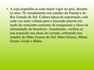 A soja expandiu-se com maior vigor no país, durante os anos 70, notadamente nos estados do Paraná e do Rio Grande do Sul. Cultura típica de exportação, está cada vez mais voltada para o mercado interno em razão do crescente consumo de margarinas e óleos na alimentação do brasileiro. Atualmente, verifica-se sua expansão nas áreas do cerrado, sobretudo nos estados do Mato Grosso do Sul, Mato Grosso, Minas Gerais, Goiás e Bahia.  