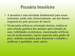 Pecuária brasileira A pecuária é uma atividade fundamental para nossa economia, tendo sido, historicamente, um dos fatores responsáveis pelo processo de interio Na pecuária utiliza-se orientação técnica, realiza-se uma seleção genética dos animais aproveitando de suas viabilidades econômicas, inseminação artificial, uso de medicamentos, rações especiais para ganho de peso, ordenha mecânica para dinamizar o trabalho e melhorar a qualidade, entre outros.  