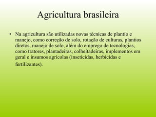Agricultura brasileira Na agricultura são utilizadas novas técnicas de plantio e manejo, como correção de solo, rotação de culturas, plantios diretos, manejo de solo, além do emprego de tecnologias, como tratores, plantadeiras, colheitadeiras, implementos em geral e insumos agrícolas (inseticidas, herbicidas e fertilizantes).   