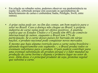 Em relação ao rebanho suíno, podemos observar sua predominância na região Sul, sobretudo porque está associado às agroindústrias de beneficiamento de carnes e embutidos( Sadia, Perdigão, Swift, entre outras). A gripe suína pode ser, no fim das contas, um bom negócio para o setor no Brasil. Caso a doença não chegue ao Brasil, a própria indústria de carne suína pode ter efeitos positivos. A analista explica que os Estados Unidos e o Canadá têm 40% do comércio internacional de suínos, enquanto o Brasil tem 17% de participação. Se a carne desses países for barrada em várias nações, o produto nacional pode conquistar novos mercados.  E mesmo que haja alguma restrição para a carne suína brasileira – afetando negativamente este segmento –, o Brasil produz todos os eventuais substitutos para o produto. O país poderá contribuir para uma eventual substituição do produto porque é o líder mundial na produção de carne bovina e disputa o primeiro lugar no setor de aves. Além disso, é o principal produtor de soja, proteína vegetal que substitui a carne. 