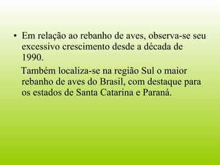 Em relação ao rebanho de aves, observa-se seu excessivo crescimento desde a década de 1990. Também localiza-se na região Sul o maior rebanho de aves do Brasil, com destaque para os estados de Santa Catarina e Paraná. 