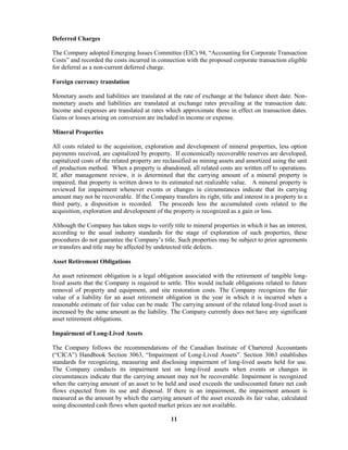 11
Deferred Charges
The Company adopted Emerging Issues Committee (EIC) 94, “Accounting for Corporate Transaction
Costs” and recorded the costs incurred in connection with the proposed corporate transaction eligible
for deferral as a non-current deferred charge.
Foreign currency translation
Monetary assets and liabilities are translated at the rate of exchange at the balance sheet date. Non-
monetary assets and liabilities are translated at exchange rates prevailing at the transaction date.
Income and expenses are translated at rates which approximate those in effect on transaction dates.
Gains or losses arising on conversion are included in income or expense.
Mineral Properties
All costs related to the acquisition, exploration and development of mineral properties, less option
payments received, are capitalized by property. If economically recoverable reserves are developed,
capitalized costs of the related property are reclassified as mining assets and amortized using the unit
of production method. When a property is abandoned, all related costs are written off to operations.
If, after management review, it is determined that the carrying amount of a mineral property is
impaired, that property is written down to its estimated net realizable value. A mineral property is
reviewed for impairment whenever events or changes in circumstances indicate that its carrying
amount may not be recoverable. If the Company transfers its right, title and interest in a property to a
third party, a disposition is recorded. The proceeds less the accumulated costs related to the
acquisition, exploration and development of the property is recognized as a gain or loss.
Although the Company has taken steps to verify title to mineral properties in which it has an interest,
according to the usual industry standards for the stage of exploration of such properties, these
procedures do not guarantee the Company’s title. Such properties may be subject to prior agreements
or transfers and title may be affected by undetected title defects.
Asset Retirement Obligations
An asset retirement obligation is a legal obligation associated with the retirement of tangible long-
lived assets that the Company is required to settle. This would include obligations related to future
removal of property and equipment, and site restoration costs. The Company recognizes the fair
value of a liability for an asset retirement obligation in the year in which it is incurred when a
reasonable estimate of fair value can be made. The carrying amount of the related long-lived asset is
increased by the same amount as the liability. The Company currently does not have any significant
asset retirement obligations.
Impairment of Long-Lived Assets
The Company follows the recommendations of the Canadian Institute of Chartered Accountants
(“CICA”) Handbook Section 3063, “Impairment of Long-Lived Assets”. Section 3063 establishes
standards for recognizing, measuring and disclosing impairment of long-lived assets held for use.
The Company conducts its impairment test on long-lived assets when events or changes in
circumstances indicate that the carrying amount may not be recoverable. Impairment is recognized
when the carrying amount of an asset to be held and used exceeds the undiscounted future net cash
flows expected from its use and disposal. If there is an impairment, the impairment amount is
measured as the amount by which the carrying amount of the asset exceeds its fair value, calculated
using discounted cash flows when quoted market prices are not available.
 