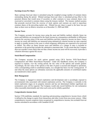 12
Earnings (Loss) Per Share
Basic earnings (loss) per share is calculated using the weighted average number of common shares
outstanding during the period. Diluted earnings (loss) per share is calculated giving effect to the
potential dilution that would occur if securities or other contracts to issue common shares were
exercised or converted to common shares using the treasury method. The treasury method assumes
that proceeds received from the exercise of stock options and warrants are used to repurchase
common shares at the prevailing market rate. Diluted loss per share is equal to the basic loss per
share as there were no dilutive securities as at December 31, 2009 and 2008.
Income Taxes
The Company accounts for income taxes using the asset and liability method, whereby future tax
assets and liabilities are recognized for the future income tax consequences attributable to differences
between the carrying values of the asset and liabilities and their respective income tax bases. Future
income tax assets and liabilities are measured using substantively enacted income tax rates expected
to apply to taxable income in the years in which temporary differences are expected to be recovered
or settled. The effect on future income taxes and liabilities of a change in rates is included in
operations in the period that includes the substantive enactment date. To the extent that the Company
does not consider it more likely than not that a future income tax asset will be recovered, it provides a
valuation allowance against the excess.
Stock-Based Compensation
The Company accounts for stock options granted using CICA Section 3870,"Stock-Based
Compensation and Other Stock-Based Payments". Under this Handbook section, the Company is
required to expense, over the vesting period, the fair value of the options and awards granted.
Accordingly, the fair value of the options at the date of grant is accrued and charged to operations,
with a corresponding credit to contributed surplus, on a straight-line basis over the vesting period. If
and when the stock options are ultimately exercised, the applicable amounts of contributed surplus
are transferred to share capital.
Risk Management
The Company is engaged in mineral exploration and development and is accordingly exposed to
environmental risks associated with mineral exploration activity. The Company is currently in the
initial exploration stages on its property interests and has not determined whether significant site
reclamation costs will be required. The Company would only record liabilities for site reclamation
when reasonably determinable and when such costs can be reliably quantified.
Comprehensive income (loss)
Section 1530 establishes standards for reporting and presenting comprehensive income (loss), which
is defined as the change in equity from transactions and other events from non-owner sources. Other
comprehensive income comprises items recognized in comprehensive income, but excluded from net
income calculated in accordance with Canadian GAAP.
 