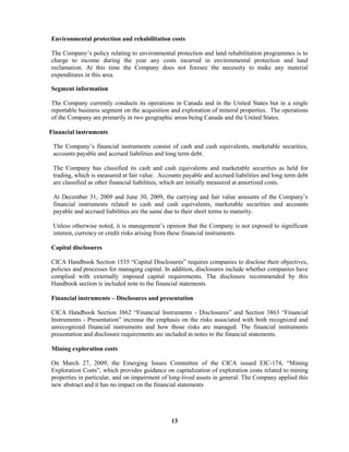 13
Environmental protection and rehabilitation costs
The Company’s policy relating to environmental protection and land rehabilitation programmes is to
charge to income during the year any costs incurred in environmental protection and land
reclamation. At this time the Company does not foresee the necessity to make any material
expenditures in this area.
Segment information
The Company currently conducts its operations in Canada and in the United States but in a single
reportable business segment on the acquisition and exploration of mineral properties. The operations
of the Company are primarily in two geographic areas being Canada and the United States.
Financial instruments
The Company’s financial instruments consist of cash and cash equivalents, marketable securities,
accounts payable and accrued liabilities and long term debt.
The Company has classified its cash and cash equivalents and marketable securities as held for
trading, which is measured at fair value. Accounts payable and accrued liabilities and long term debt
are classified as other financial liabilities, which are initially measured at amortized costs.
At December 31, 2009 and June 30, 2009, the carrying and fair value amounts of the Company’s
financial instruments related to cash and cash equivalents, marketable securities and accounts
payable and accrued liabilities are the same due to their short terms to maturity.
Unless otherwise noted, it is management’s opinion that the Company is not exposed to significant
interest, currency or credit risks arising from these financial instruments.
Capital disclosures
CICA Handbook Section 1535 “Capital Disclosures” requires companies to disclose their objectives,
policies and processes for managing capital. In addition, disclosures include whether companies have
complied with externally imposed capital requirements. The disclosure recommended by this
Handbook section is included note to the financial statements.
Financial instruments – Disclosures and presentation
CICA Handbook Section 3862 “Financial Instruments - Disclosures” and Section 3863 “Financial
Instruments - Presentation” increase the emphasis on the risks associated with both recognized and
unrecognized financial instruments and how those risks are managed. The financial instruments
presentation and disclosure requirements are included in notes to the financial statements.
Mining exploration costs
On March 27, 2009, the Emerging Issues Committee of the CICA issued EIC-174, “Mining
Exploration Costs”, which provides guidance on capitalization of exploration costs related to mining
properties in particular, and on impairment of long-lived assets in general. The Company applied this
new abstract and it has no impact on the financial statements
 