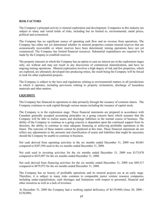 17
RISK FACTORS
The Company’s principal activity is mineral exploration and development. Companies in this industry are
subject to many and varied kinds of risks, including but no limited to, environmental, metal prices,
political and economical.
The Company has no significant source of operating cash flow and no revenue from operations. The
Company has either not yet determined whether its mineral properties contain mineral reserves that are
economically recoverable or where reserves have been determined, mining operations have not yet
commenced. The Company has limited financial resources. Substantial expenditures are required to be
made by the Company to establish reserves.
The property interests in which the Company has an option to earn an interest are in the exploration stages
only, are without and may not result in any discoveries of commercial mineralization, and have no
ongoing mining operations. Mineral exploration involves a high degree of risk and few properties, which
are explored, are ultimately developed into producing mines, the result being the Company will be forced
to look for other exploration projects.
The Company is subject to the laws and regulations relating to environmental matters in all jurisdictions
in which it operates, including provisions relating to property reclamation, discharge of hazardous
materials and other matters.
LIQUIDITY
The Company has financed its operations to date primarily through the issuance of common shares. The
Company continues to seek capital through various means including the issuance of capital stock.
The Company is in the exploration stage. These financial statements are prepared in accordance with
Canadian generally accepted accounting principles on a going concern basis which assumes that the
Company will be able to realize assets and discharge liabilities in the normal course of business. The
ability of the Company to continue as a going concern is dependent upon the continued support from its
directors, the ability to continue to raise adequate financing or achieving profitable operations in the
future. The outcome of these matters cannot be predicted at this time. These financial statements do not
reflect any adjustments to the amounts and classification of assets and liabilities that might be necessary
should the Company be unable to continue in business.
Net cash derived from operating activities in the six months ended December 31, 2009 was $9,861
compared to $307,594 used in the six months ended December 31, 2008.
Net cash used in investing activities for the six months ended December 31, 2009 was $175,878
compared to $435,097 for the six months ended December 31, 2008.
Net cash derived from financing activities for the six months ended December 31, 2009 was $89,317
compared to $879,972 for the six months ended December 31, 2008.
The Company has no history of profitable operations and its mineral projects are at an early stage.
Therefore, it is subject to many risks common to comparable junior venture resource companies,
including under-capitalization, cash shortages and limitations with respect to personnel, financial and
other resources as well as a lack of revenues.
At December 31, 2009 the Company had a working capital deficiency of $(139,968) (June 30, 2009 -
$150,090).
 