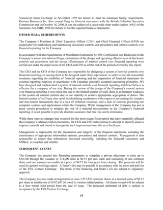 19
Vancouver Stock Exchange in November 1995 for failure to meet its minimum listing requirements.
Gratiam Resources Inc. then ceased filing its financial statements with the British Columbia Securities
Commission and on October 16, 2000, it was the subject of a cease trade order under section 164(1) of the
Securities Act RSBC 1996 for failure to file the required financial statements.
OTHER MD&A REQUIREMENTS
The Company’s President & Chief Executive Officer (CEO) and Chief Financial Officer (CFO) are
responsible for establishing and maintaining disclosure controls and procedures and internal controls over
financial reporting for the Company.
In accordance with the requirements of Multilateral Instrument 52-109, Certification and Disclosure in the
Company’s annual and interim filings, evaluations of the design and operating effectiveness of disclosure
controls and procedures and the design effectiveness of internal control over financial reporting were
carried out under the supervision of the CEO and CFO as of the end of the period covered by this report.
The CEO and the CFO of the Company are responsible for designing a system of internal controls over
financial reporting, or causing them to be designed under their supervision, in order to provide reasonable
assurance regarding the reliability of financial reporting and the preparation of financial statements for
external reporting purposes in accordance with Canadian generally accepted accounting principles. We
have designed and implemented a system of internal controls over financial reporting which we believe is
effective for a company of our size. During the review of the design of the Company’s control system
over financial reporting it was noted that due to the limited number of staff, there is an inherent weakness
in the system of internal controls due to our inability to achieve appropriate segregation of duties. The
limited number of staff may also result in identifying weaknesses with respect to accounting for complex
and non-routine transactions due to a lack of technical resources, and a lack of controls governing our
computer systems and applications within the Company. While management of the Company has put in
place certain procedures to mitigate the risk of a material misstatement in the Company’s financial
reporting, it is not possible to provide absolute assurance that this risk can be eliminated.
While there were no changes that occurred for the most recent fiscal period that have materially affected
the Company’s internal control procedures, the CEO and CFO will continue to attempt to identify areas to
improve controls and intend to incorporate such improvement over the next fiscal year.
Management is responsible for the preparation and integrity of the financial statements, including the
maintenance of appropriate information systems, procedures and internal controls. Management is also
responsible to ensure that information disclosed externally, including the financial statements and
MD&A, is complete and reliable.
SUBSEQUENT EVENTS
The Company has entered into financing agreements to complete a private placement to raise up to
$50,100 through the issuance of 334,000 units at $0.15 per unit, each unit consisting of one common
share and one warrant exercisable at a price of $0.25 for two years from closing. The proceeds will be
used for general working capital. A finder`s fee may be payable in accordance with the rules and policies
of the TSX Venture Exchange. The terms of the financing and finder`s fee are subject to regulatory
approval.
The Company has also made arrangements to issue 1,251,250 common shares at a deemed value of $0.15
per share in satisfaction of $187,687.50 owed to various related parties. All shares issued will be subject
to a four month hold period from the date of issue. The proposed settlement of debt is subject to
acceptance by the TSX Venture Exchange.
 