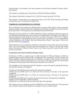 2
Financial Officer. The members of the audit committee are Peter Bryant, Kenneth R. Holmes and Dr.
Kent Ausburn.
The Company is a reporting issuer in the Provinces of British Columbia and Alberta.
The Company’s head office is located at Unit C, 12343 104 Avenue, Surrey, BC, V3V 3H2.
The Company’s common shares were approved for listing on the TSX Venture Exchange and trading
commenced on July 15, 2008 under the symbol CFM.
CORPORATE AND PERFORMANCE SUMMARY
Since incorporation, the Company has obtained options to acquire 100% interests in three exploration
properties situated in Ontario, namely the Confederation Lake Property, the Matless Lake Claims and the
Gerry Lake Claims. The Company has since abandoned the Gerry Lake Claims.
During the fiscal years ended June 30, 2009 and 2008 the Company completed an exploration program on
its Confederation Lake Property the results of which are discussed below. The Property is the subject of a
National Instrument 43-101 Standards of Disclosure for Mineral Properties (“NI 43-101”) compliant
report dated March 19, 2008 prepared by Garry K. Smith, P.Geo. and entitled “43-101 Compliant Report
on the Confederation Lake Property, Red Lake Mining District, Ontario”. Such report is filed on the
SEDAR website at www.sedar.com.
Work programs were also completed on the Matless Lake and Gerry Lake Claims and are also discussed
below. All of the Company’s presently held mineral properties are situated in the Red Lake mining
district of the province of Ontario, Canada. However, the Company may seek to acquire interests in other
provinces or countries.
Confederation Lake Property (Mitchell & Belanger Claims)
On February 10, 2006, as amended August 31, 2006, December 14, 2006 and February 10, 2009, the
Company signed an option agreement (the “Confederation Lake Agreement”) with Perry English and
Rubicon Minerals Corporation (collectively the “Optionor”) to acquire a 100% interest in 26 minerals
claims (184 units) covering 2,978 hectares, over a 18.5 km by 4 km strike length of the Archean aged
Confederation Lake greenstone belt in the Red Lake Mining Division of Ontario.
The Confederation Lake Agreement permits the Company to exercise the option by making the following
cash and share issuances to the Optionor:
$12,000 cash and 30,000 shares upon signing of the agreement (completed);
$15,000 cash and 30,000 shares on or before the first anniversary of the date of the agreement
(completed);
$20,000 cash and 30,000 shares on or before the second anniversary of the date of the agreement
(completed);
$12,500 cash and 30,000 shares on or before the third anniversary date of the agreement (completed);
$9,000 on or before September 1, 2009 (completed);
$40,000 cash on or before the fourth anniversary of the date of the agreement,
The Company has not yet made the payment of $40,000 due on the fourth anniversary of the agreement
and is currently working with the Optionor in an attempt to come to a suitable solution
 