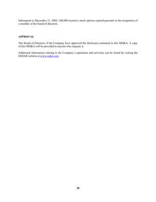 20
Subsequent to December 31, 2009, 100,000 incentive stock options expired pursuant to the resignation of
a member of the board of directors.
APPROVAL
The Board of Directors of the Company have approved the disclosure contained in this MD&A. A copy
of this MD&A will be provided to anyone who requests it.
Additional information relating to the Company’s operations and activities can be found by visiting the
SEDAR website at www.sedar.com.
 