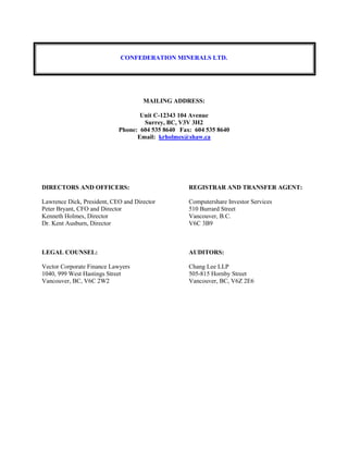 CONFEDERATION MINERALS LTD.
MAILING ADDRESS:
Unit C-12343 104 Avenue
Surrey, BC, V3V 3H2
Phone: 604 535 8640 Fax: 604 535 8640
Email: krholmes@shaw.ca
DIRECTORS AND OFFICERS:
Lawrence Dick, President, CEO and Director
Peter Bryant, CFO and Director
Kenneth Holmes, Director
Dr. Kent Ausburn, Director
REGISTRAR AND TRANSFER AGENT:
Computershare Investor Services
510 Burrard Street
Vancouver, B.C.
V6C 3B9
LEGAL COUNSEL:
Vector Corporate Finance Lawyers
1040, 999 West Hastings Street
Vancouver, BC, V6C 2W2
AUDITORS:
Chang Lee LLP
505-815 Hornby Street
Vancouver, BC, V6Z 2E6
 
