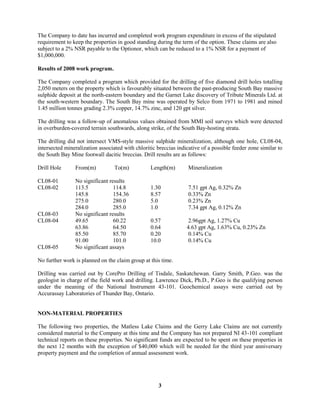 3
The Company to date has incurred and completed work program expenditure in excess of the stipulated
requirement to keep the properties in good standing during the term of the option. These claims are also
subject to a 2% NSR payable to the Optionor, which can be reduced to a 1% NSR for a payment of
$1,000,000.
Results of 2008 work program.
The Company completed a program which provided for the drilling of five diamond drill holes totalling
2,050 meters on the property which is favourably situated between the past-producing South Bay massive
sulphide deposit at the north-eastern boundary and the Garnet Lake discovery of Tribute Minerals Ltd. at
the south-western boundary. The South Bay mine was operated by Selco from 1971 to 1981 and mined
1.45 million tonnes grading 2.3% copper, 14.7% zinc, and 120 gpt silver.
The drilling was a follow-up of anomalous values obtained from MMI soil surveys which were detected
in overburden-covered terrain southwards, along strike, of the South Bay-hosting strata.
The drilling did not intersect VMS-style massive sulphide mineralization, although one hole, CL08-04,
intersected mineralization associated with chloritic breccias indicative of a possible feeder zone similar to
the South Bay Mine footwall dacitic breccias. Drill results are as follows:
Drill Hole From(m) To(m) Length(m) Mineralization
CL08-01 No significant results
CL08-02 113.5 114.8 1.30 7.51 gpt Ag, 0.32% Zn
145.8 154.36 8.57 0.33% Zn
275.0 280.0 5.0 0.23% Zn
284.0 285.0 1.0 7.34 gpt Ag, 0.12% Zn
CL08-03 No significant results
CL08-04 49.65 60.22 0.57 2.96gpt Ag, 1.27% Cu
63.86 64.50 0.64 4.63 gpt Ag, 1.63% Cu, 0.23% Zn
85.50 85.70 0.20 0.14% Cu
91.00 101.0 10.0 0.14% Cu
CL08-05 No significant assays
No further work is planned on the claim group at this time.
Drilling was carried out by CorePro Drilling of Tisdale, Saskatchewan. Garry Smith, P.Geo. was the
geologist in charge of the field work and drilling. Lawrence Dick, Ph.D., P.Geo is the qualifying person
under the meaning of the National Instrument 43-101. Geochemical assays were carried out by
Accurassay Laboratories of Thunder Bay, Ontario.
NON-MATERIAL PROPERTIES
The following two properties, the Matless Lake Claims and the Gerry Lake Claims are not currently
considered material to the Company at this time and the Company has not prepared NI 43-101 compliant
technical reports on these properties. No significant funds are expected to be spent on these properties in
the next 12 months with the exception of $40,000 which will be needed for the third year anniversary
property payment and the completion of annual assessment work.
 