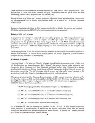 6
The Company is also required to, on or before September 10, 2008, conduct a work program on the Gerry
Lake Claims at a cost equal to not less than one year’s assessment work and, on or before the third
anniversary, conduct a work program of not less than $34,000.
During the term of the option, the Company is required to keep the claims in good standing. These claims
are also subject to a 2% NSR payable to the Optionor, which can be reduced to a 1% NSR for a payment
of $1,000,000.
During the fiscal year ended June 30, 2009 management decided to abandon this property and a total of
$51,000 acquisition cost and $76,355 of exploration expenditures were written off.
Results of 2008 work program
A program of prospecting was conducted over most of the property and MMI soil geochemistry was
conducted in two prospective areas to explore for VMS-style copper-zinc mineralization. The
interpretation of the geochemical data would suggest that two weak MMI zinc-cadmium-copper
anomalies strike easterly across the property on trend with known zones of mineralization on adjacent
properties to the west. Additional MMI sampling has been recommended for the next phase of
exploration.
The Company intends to seek and acquire additional properties worthy of exploration and development in
Ontario and elsewhere. In addition to its working capital, the mineral properties located in Ontario
comprise the only assets held by the Company.
US Potash Prospects
American Potash LLC (“American Potash”), a Nevada limited liability corporation owned 50% by each
of Confederation and Magna Resources Ltd. (“Magna”), has entered into an option agreement with
Sweetwater River Resources LLC, John Glasscock and Kent Ausburn (the “Optionors”) to acquire
pending applications to the United States Bureau of Land Management and the State of Arizona for
exploration permits (the “Permits”), together with all permits and other rights issued pursuant to the
applications, to allow for the exploration of potash prospects in Utah and Arizona.
The option agreement entitles American Potash to acquire a 100% interest in permits, subject to a 2%
royalty to the Optionors which may be bought back for $2,000,000 USD. The option may be exercised by
having Magna and the Company each pay a total of $135,000 USD and each issue in aggregate,
1,000,000 shares to the Optionors, as follow:
• 100,000 shares upon grant of the Permits representing not less than 25,000 acres;
• $25,000 USD cash and 300,000 shares on or before the first anniversary date;
• $25,000 USD cash and 300,000 shares on or before the second anniversary date;
• $25,000 USD cash and 300,000 shares on or before the third anniversary date;
• $25,000 USD cash on or before the fourth anniversary date;
As at December 31, 2009 the company had expended $76,002 ($67,650 USD) for property acquisition
costs consisting of reimbursement to Sweetwater for mineral application filing fees, for permit
acquisitions and applications and professional fees related thereto. In addition the Company incurred
$22,307 for the cost of a qualifying geological report.
 