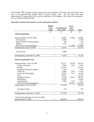 7
In November 2009 American Potash acquired nine non-contiguous Utah State trust land potash lease
units in the potash-bearing Paradox Basin in Grand County, Utah. The nine lease units total
approximately 9.5 square miles (24.6 sq km) or 6,080 acres. The Company’s 50% share of the acquisition
costs was $68,569 ($65,000 USD).
Expenditure related to the properties can be summarized as follows:
Matless
Lake
Claim
Confederation
Lake Claim
Gerry
Lake
Claim Total
$ $ $ $
Mineral acquisition
Opening balance, June 30, 2008 1 68,003 51,000 119,004
Cash payment - 12,500 - 12,500
Shares issued for mineral property - 750 - 750
Staking - 1,101 - 1,101
Write-off of mineral properties - - (51,000) (51,000)
Ending balance, June 30, 2009 1 82,354 - 82,355
Cash payment - 9,000
Ending balance, December 31, 2009 1 91,354 - 91,355
Deferred exploration costs
Opening balance, June 30, 2008 - 132,177 24,420 156,597
Assays and reports - 5,098 3,925 9,023
Drilling - 217,376 - 217,376
Equipment rental and supplies - 7,645 - 7,645
Field costs - 15,988 1,941 17,929
Food, travel and lodging - 29,227 7,331 36,558
Fuel - 10,735 - 10,735
Geological studies - 73,820 36,011 109,831
Mobilization - 19,650 - 19,650
Transportation - 4,804 2,727 7,531
Write-off of mineral properties - - (76,355) (76,355)
Ending balance, June 30, 2009 - 516,520 - 516,520
Geological studies - 810 - 810
Ending balance, December 31, 2009 - 517,330 - 517,330
Total mineral properties as at June 30, 2009
and December 31, 2009 1 608,684 - 608,685
 