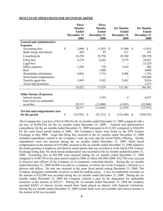 9
RESULTS OF OPERATIONS FOR SECOND QUARTER
Three
Months
Three
Months Six Months Six Months
Ended Ended Ended Ended
December 31
2009
December 31
2008
December 31
2009
December 31
2008
General and Administrative
Expenses
Accounting fees $ 2,000 $ 13,925 $ 15,500 $ 13,925
Bank charge and interest 454 85 511 181
Consulting fee 41,250 50,750 82,500 100,750
Filing fees 4,129 6,242 5,379 24,861
Legal fees - - - 23,329
Office expenses 1,268 378 1,414 446
Rent - 1,000 - 4,000
Shareholder information 4,026 1,716 4,306 1,716
Stock based compensation - - - 185,000
Transfer agent fees 1,895 3,582 2,691 9,936
Travel and promotion - - - 2,357
55,022 77,678 112,301 366,501
Other Income (Expenses)
Interest income - 1,555 4 4,027
Gain (loss) on marketable
securities 20,317 (15,000) (1,883) (22,000)
20,317 (13,445) (1,879) (17,973)
Net loss and comprehensive loss
for the period $ (34,705) $ (91,123) $ (114,180) $ (384,474)
The Company has a net loss of $(114,180) for the six months ended December 31, 2009 compared with a
net loss of $(384,474) for the six months ended December 31, 2009. General and administrative
expenditures for the six months ended December 31, 2009 amounted to $112,301 compared to $366,501
for the same fiscal period ending in 2008. The Company’s shares were listed on the TSX Venture
Exchange in July 2008. Legal and filing fees incurred in the six months ended December 31, 2008
included expenditures related to the Company’s start up costs and the Initial Public Offering. Similar
expenditures were not incurred during the six months ended December 31, 2009. Stock based
compensation in the amount of $185,000, incurred in the six months ended December 31, 2008 related to
the initial granting of employee and director stock options that was recorded as at the Initial TSX Venture
Exchange listing date. No stock based compensation was recorded in the six months ended December 31,
2009. Consulting fees of $82,500 were incurred during the six months ended December 31, 2009
compared to $100,750 in the same period ended in 2008 of which $49,500 (2008: $52,750) were accrued
to directors and officers of the Company or to companies controlled thereby. During the six months
ended December 31, 2009 $4,000 was paid to a company of which one of the Company’s directors is a
director and officer. No rent was incurred in the same fiscal period ending December 31, 2009. The
Company designates marketable securities as held for trading assets. A loss on marketable securities in
the amount of $22,000 was recorded during the six months ended December 31, 2008. During the six
months ended December 31, 2009 the Company realized a gain on the disposition for marketable
securities in the amount of $20,317. During the six months ended December 31, 2008 the company
recorded $4,027 of interest income earned from funds placed on deposit with financial institutions.
During the six months ended December 31, 2009 similar funds were not available and interest income in
the amount of $4 was recorded.
 
