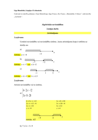 Līga Blumfelde, Liepājas 15.vidusskola
Uzdevumi no mācību grāmatas: Evija Slokenberga, Inga France, Ilze France „Matemātika 11.klasei”, izdevniecība
„Lielvārds”.
Algebriskās nevienādības
2.mājas darbs
Atrisinājums
1.uzdevums
Uzraksti nevienādību vai nevienādību sistēmu , kuras atrisinājumu kopa ir attēlota uz
skaitļu ass
a)
Atbilde. 4−<a
b)
Atbilde. 7−<x vai 2−≥x
c)
Atbilde. 1−≤x vai 51 ≤< x
2.uzdevums
Atrisini nevienādību vai to sistēmu.
a)



>+
−<+
2083
1226
x
x
9
182
6122
1226
−<
−<
−−<
−<+
x
x
x
x
4
123
8203
2083
>
>
−>
>+
x
x
x
x
Atbilde. ∅
b) 9327 <−≤ x
a
4−
/////////////////////
x7−
////////////// ////////////
2−
x
1−
///////// ///////////
1 5
x
9−
///////// ///////////
4
 