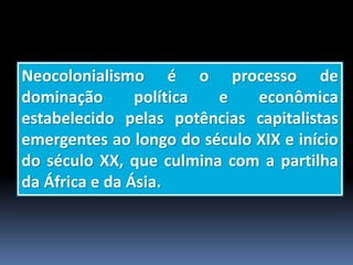 Neocolonialismo é o processo de
dominação política e econômica
estabelecido pelas potências capitalistas
emergentes ao longo do século XIX e início
do século XX, que culmina com a partilha
da África e da Ásia.
 