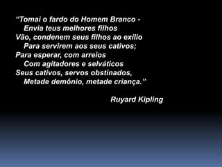 “Tomai o fardo do Homem Branco -
Envia teus melhores filhos
Vão, condenem seus filhos ao exílio
Para servirem aos seus cativos;
Para esperar, com arreios
Com agitadores e selváticos
Seus cativos, servos obstinados,
Metade demônio, metade criança.”
Ruyard Kipling
 