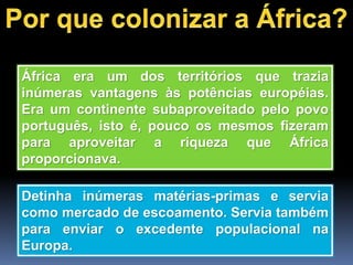 África era um dos territórios que trazia
inúmeras vantagens às potências européias.
Era um continente subaproveitado pelo povo
português, isto é, pouco os mesmos fizeram
para aproveitar a riqueza que África
proporcionava.
Detinha inúmeras matérias-primas e servia
como mercado de escoamento. Servia também
para enviar o excedente populacional na
Europa.
 