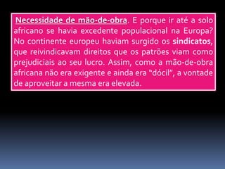 Necessidade de mão-de-obra. E porque ir até a solo
africano se havia excedente populacional na Europa?
No continente europeu haviam surgido os sindicatos,
que reivindicavam direitos que os patrões viam como
prejudiciais ao seu lucro. Assim, como a mão-de-obra
africana não era exigente e ainda era “dócil”, a vontade
de aproveitar a mesma era elevada.
 