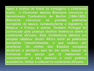 Após a análise de todas as vantagens o continente
trazia, o Chanceler alemão Bismarck convocou a
denominada Conferência de Berlim (1884-1885).
Bismarck convocou as grandes potências
européias da época, nomeadamente a Inglaterra, a
Bélgica, a França e outras. Também Portugal foi
convocado pois possuía direitos históricos sobre o
continente africano. Esta Conferência detinha um
simples objetivo: dividir África entre as potências
européias industrializadas, o que acabou por
acontecer. Os chefes dos Estados europeus
dividiram o território sem ter em conta sequer as
fronteiras dos povos que lá habitavam e
concretizaram o seu domínio a nível político,
econômico, militar e cultural no continente africano.
 